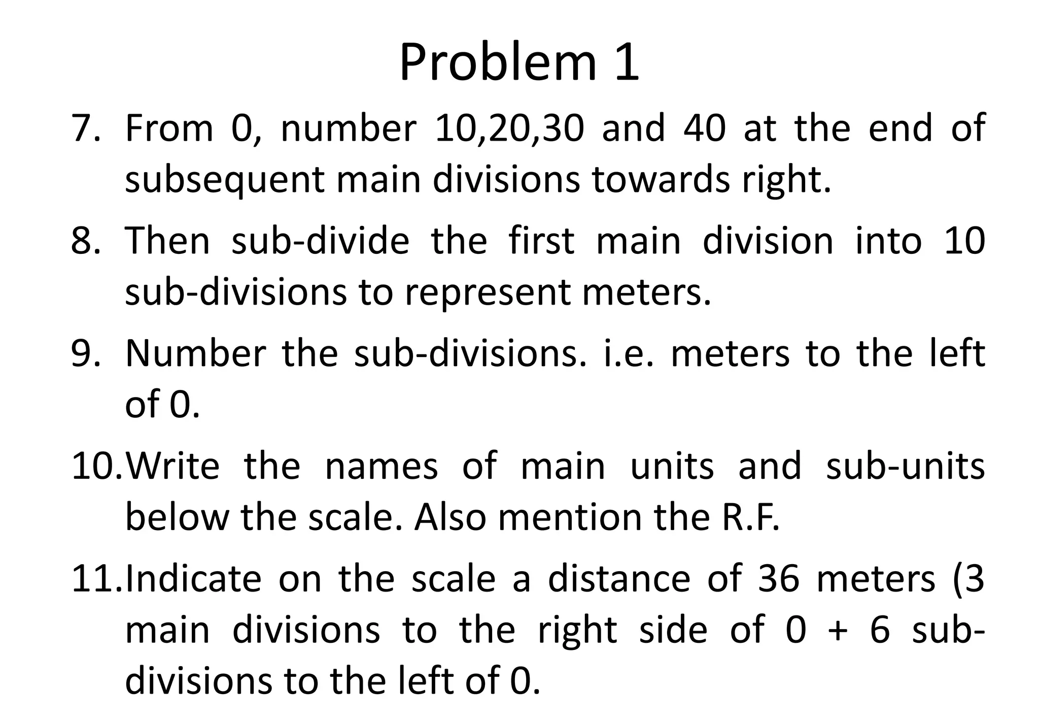 Problem 1
7. From 0, number 10,20,30 and 40 at the end of
subsequent main divisions towards right.
8. Then sub-divide the first main division into 10
sub-divisions to represent meters.
9. Number the sub-divisions. i.e. meters to the left
of 0.
10.Write the names of main units and sub-units
below the scale. Also mention the R.F.
11.Indicate on the scale a distance of 36 meters (3
main divisions to the right side of 0 + 6 sub-
divisions to the left of 0.
 