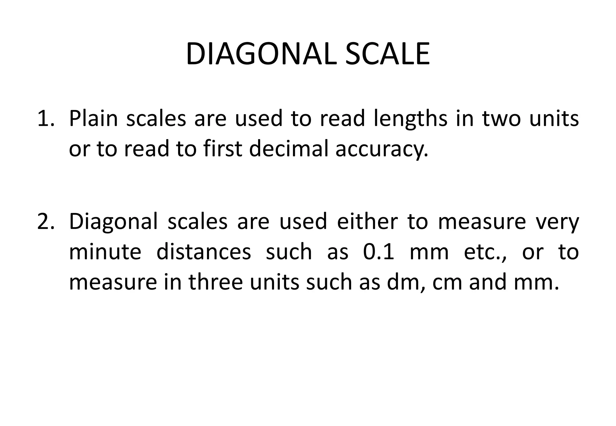 DIAGONAL SCALE
1. Plain scales are used to read lengths in two units
or to read to first decimal accuracy.
2. Diagonal scales are used either to measure very
minute distances such as 0.1 mm etc., or to
measure in three units such as dm, cm and mm.
 