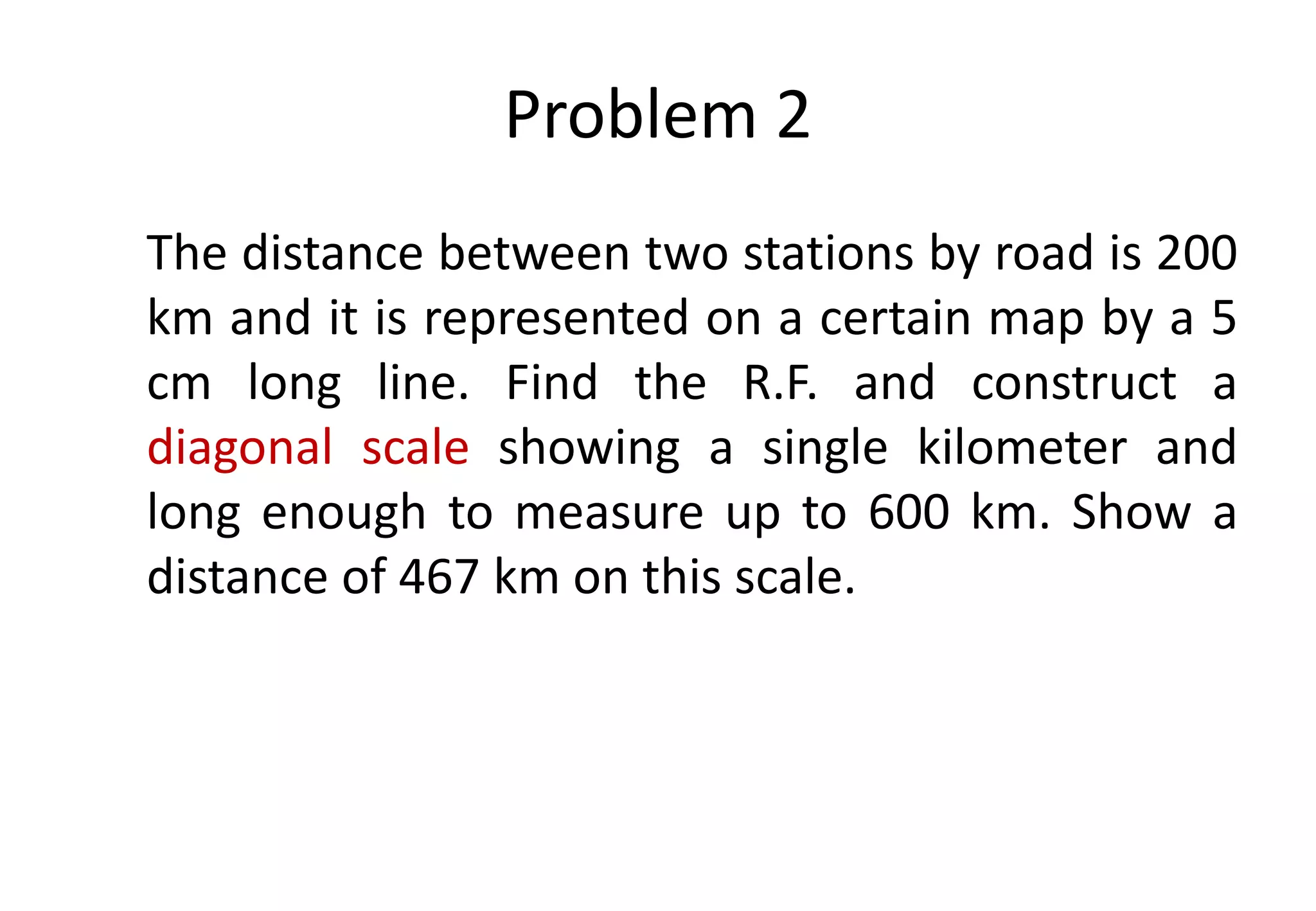 Problem 2
The distance between two stations by road is 200
km and it is represented on a certain map by a 5
cm long line. Find the R.F. and construct a
diagonal scale showing a single kilometer and
long enough to measure up to 600 km. Show a
distance of 467 km on this scale.
 