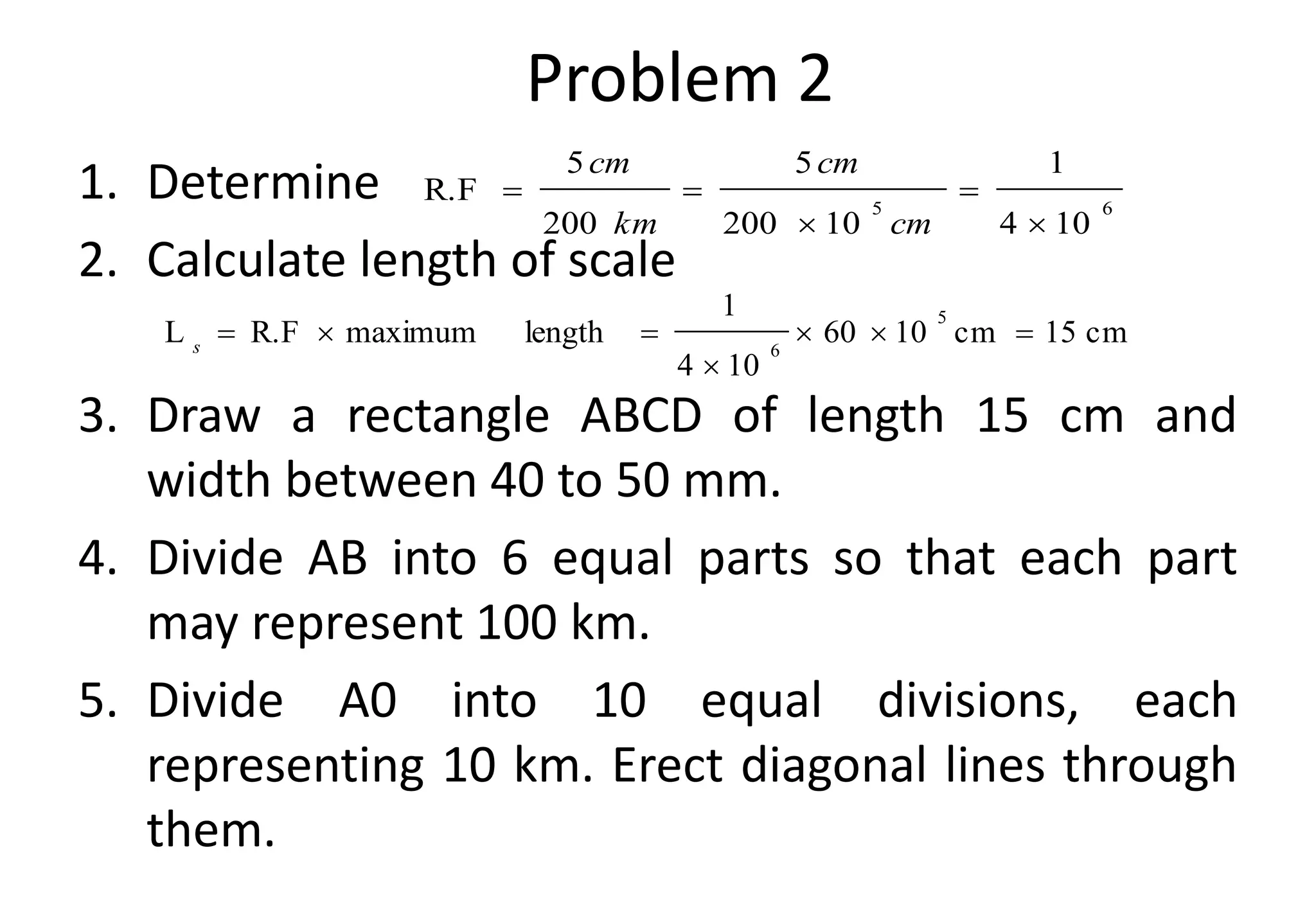 1. Determine
2. Calculate length of scale
3. Draw a rectangle ABCD of length 15 cm and
width between 40 to 50 mm.
4. Divide AB into 6 equal parts so that each part
may represent 100 km.
5. Divide A0 into 10 equal divisions, each
representing 10 km. Erect diagonal lines through
them.
6
5
10
4
1
10
200
5
200
5
R.F





cm
cm
km
cm
cm
15
cm
10
60
10
4
1
length
maximum
R.F
L
5
6







s
Problem 2
 