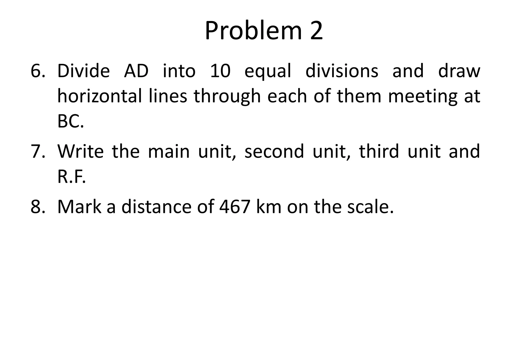 6. Divide AD into 10 equal divisions and draw
horizontal lines through each of them meeting at
BC.
7. Write the main unit, second unit, third unit and
R.F.
8. Mark a distance of 467 km on the scale.
Problem 2
 