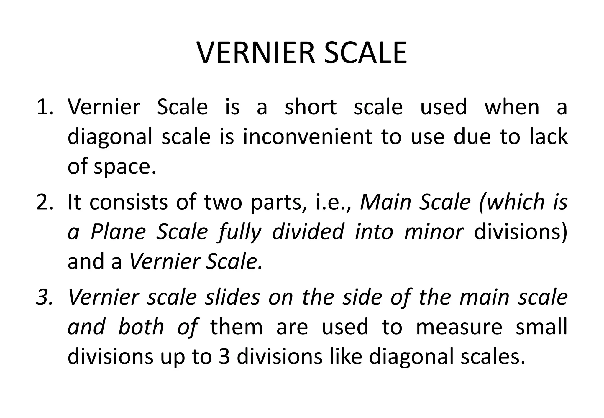 VERNIER SCALE
1. Vernier Scale is a short scale used when a
diagonal scale is inconvenient to use due to lack
of space.
2. It consists of two parts, i.e., Main Scale (which is
a Plane Scale fully divided into minor divisions)
and a Vernier Scale.
3. Vernier scale slides on the side of the main scale
and both of them are used to measure small
divisions up to 3 divisions like diagonal scales.
 