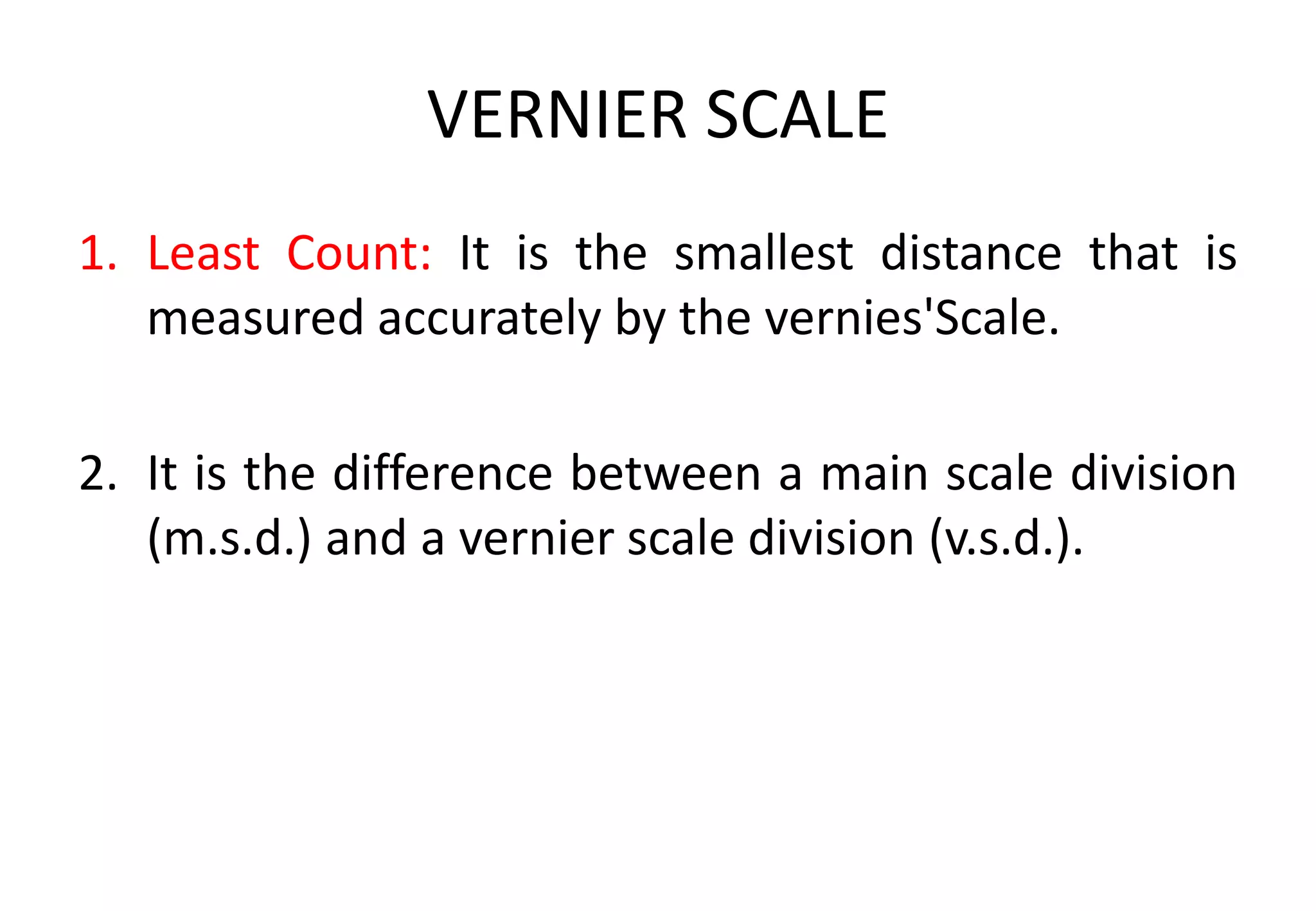 VERNIER SCALE
1. Least Count: It is the smallest distance that is
measured accurately by the vernies'Scale.
2. It is the difference between a main scale division
(m.s.d.) and a vernier scale division (v.s.d.).
 
