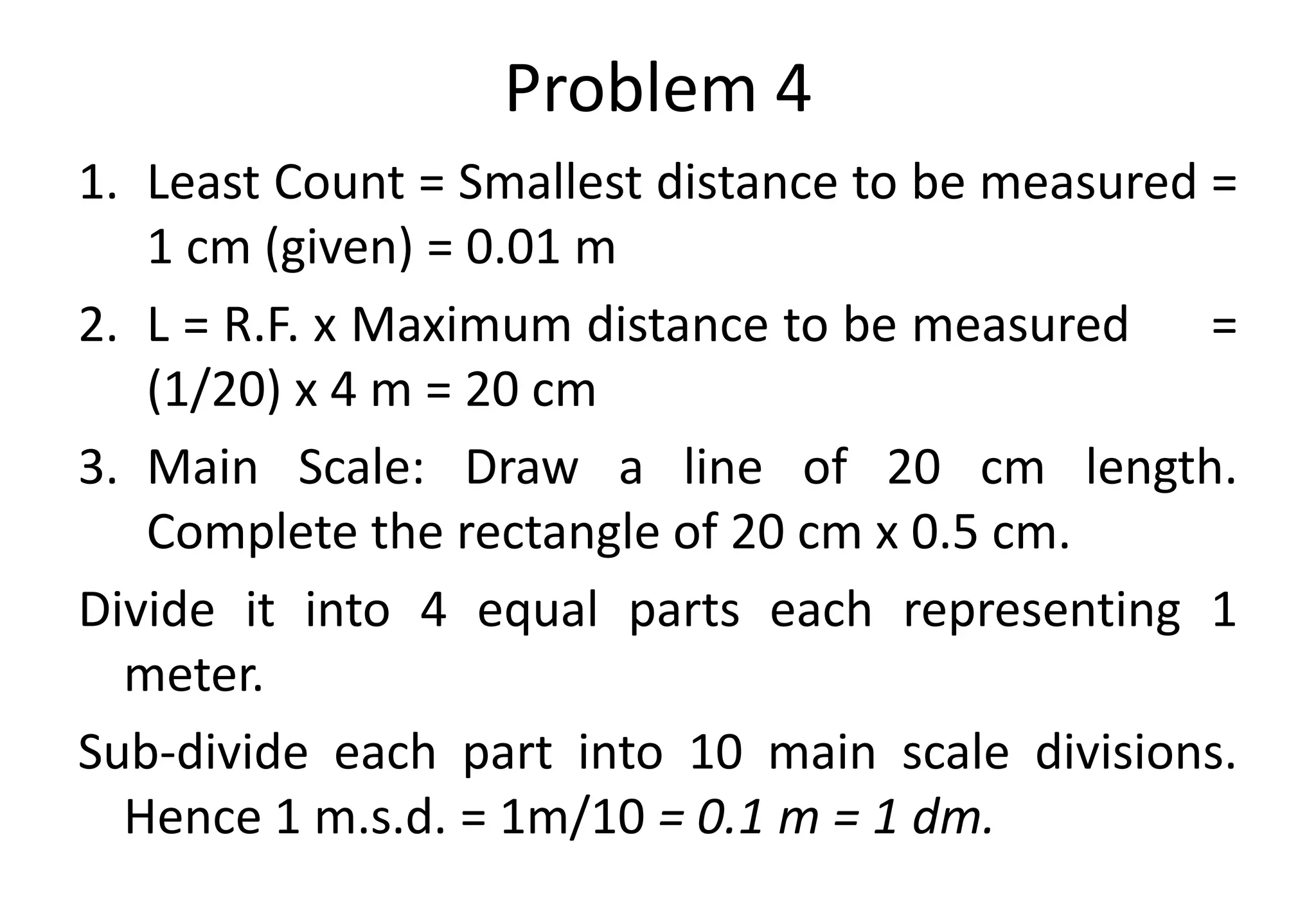 Problem 4
1. Least Count = Smallest distance to be measured =
1 cm (given) = 0.01 m
2. L = R.F. x Maximum distance to be measured =
(1/20) x 4 m = 20 cm
3. Main Scale: Draw a line of 20 cm length.
Complete the rectangle of 20 cm x 0.5 cm.
Divide it into 4 equal parts each representing 1
meter.
Sub-divide each part into 10 main scale divisions.
Hence 1 m.s.d. = 1m/10 = 0.1 m = 1 dm.
 
