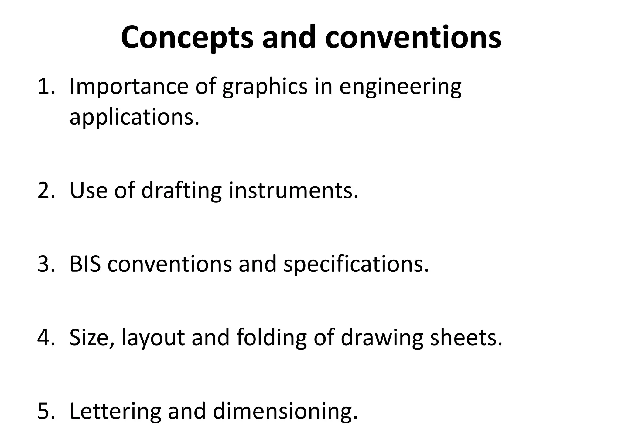 Concepts and conventions
1. Importance of graphics in engineering
applications.
2. Use of drafting instruments.
3. BIS conventions and specifications.
4. Size, layout and folding of drawing sheets.
5. Lettering and dimensioning.
 