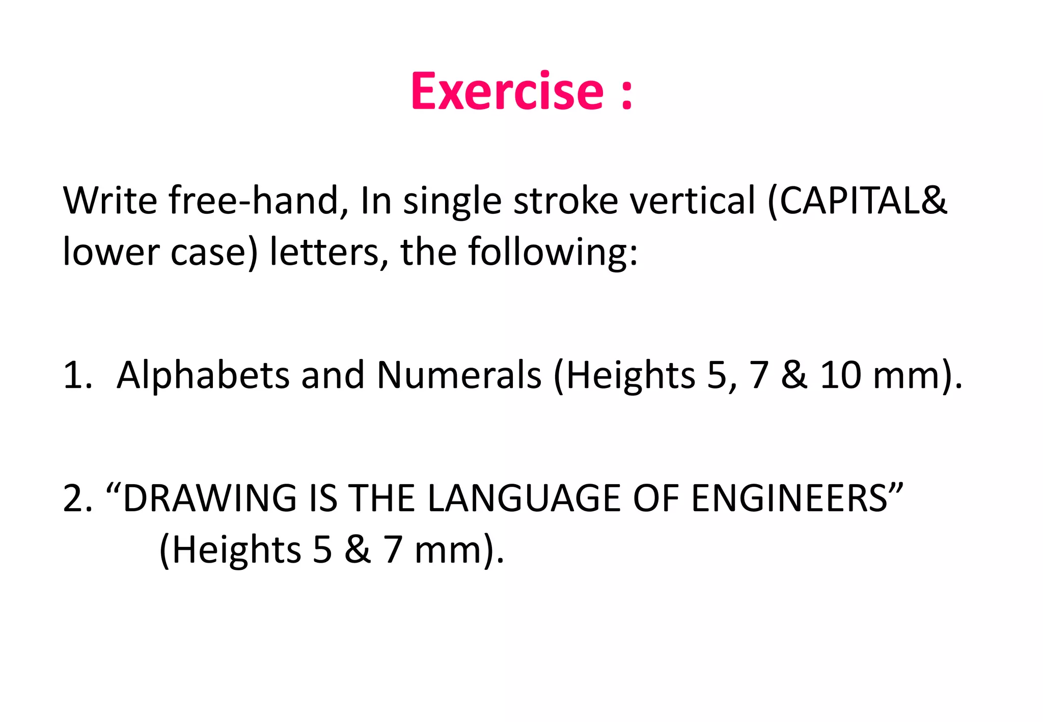 Exercise :
Write free-hand, In single stroke vertical (CAPITAL&
lower case) letters, the following:
1. Alphabets and Numerals (Heights 5, 7 & 10 mm).
2. “DRAWING IS THE LANGUAGE OF ENGINEERS”
(Heights 5 & 7 mm).
 