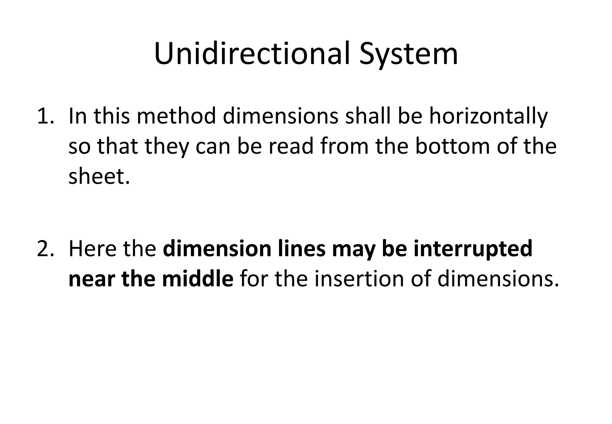 Unidirectional System
1. In this method dimensions shall be horizontally
so that they can be read from the bottom of the
sheet.
2. Here the dimension lines may be interrupted
near the middle for the insertion of dimensions.
 