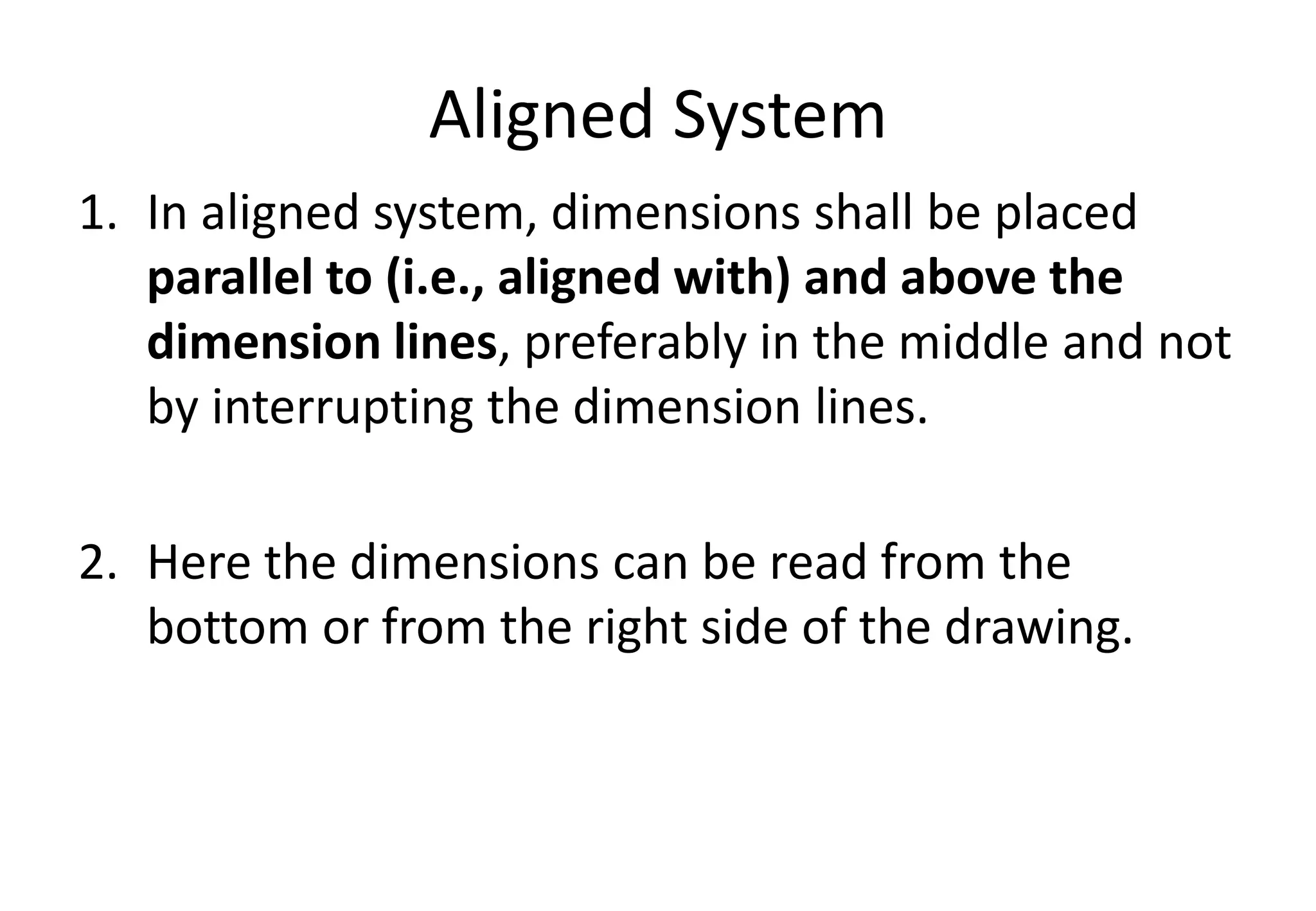 Aligned System
1. In aligned system, dimensions shall be placed
parallel to (i.e., aligned with) and above the
dimension lines, preferably in the middle and not
by interrupting the dimension lines.
2. Here the dimensions can be read from the
bottom or from the right side of the drawing.
 