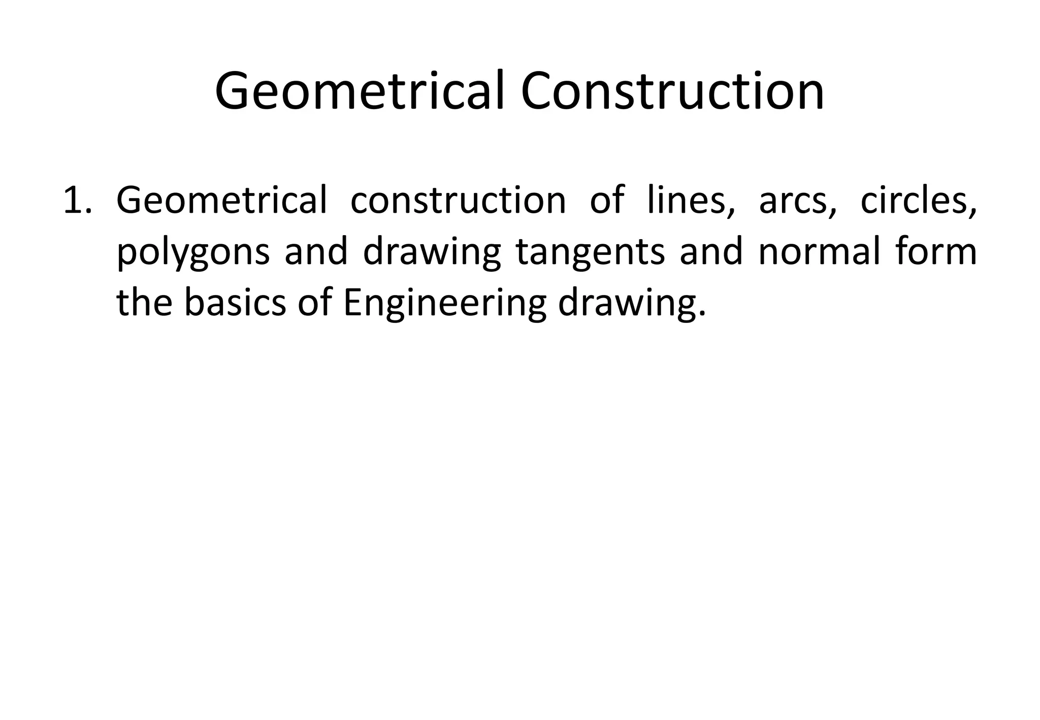 Geometrical Construction
1. Geometrical construction of lines, arcs, circles,
polygons and drawing tangents and normal form
the basics of Engineering drawing.
 