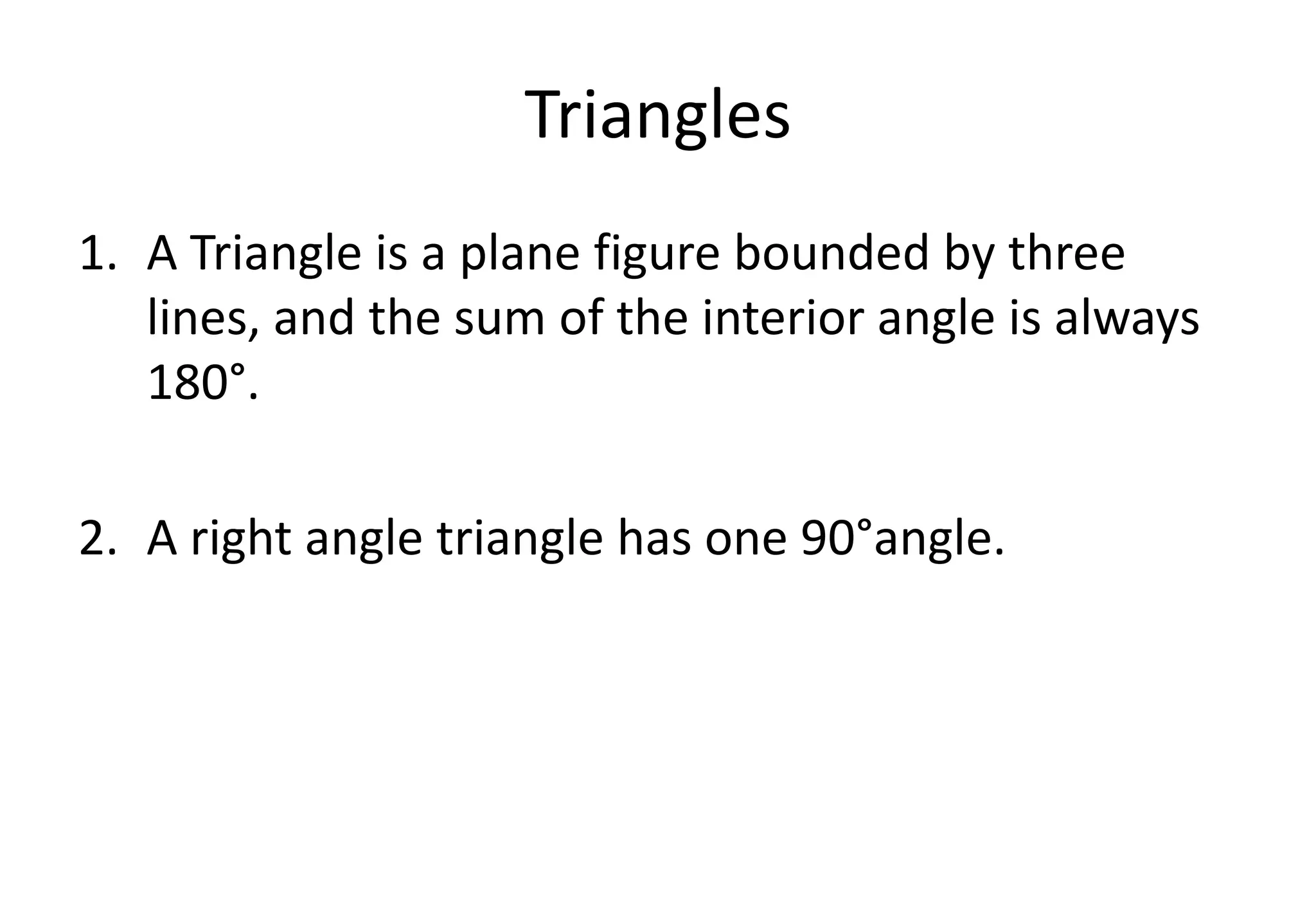 Triangles
1. A Triangle is a plane figure bounded by three
lines, and the sum of the interior angle is always
180°.
2. A right angle triangle has one 90°angle.
 