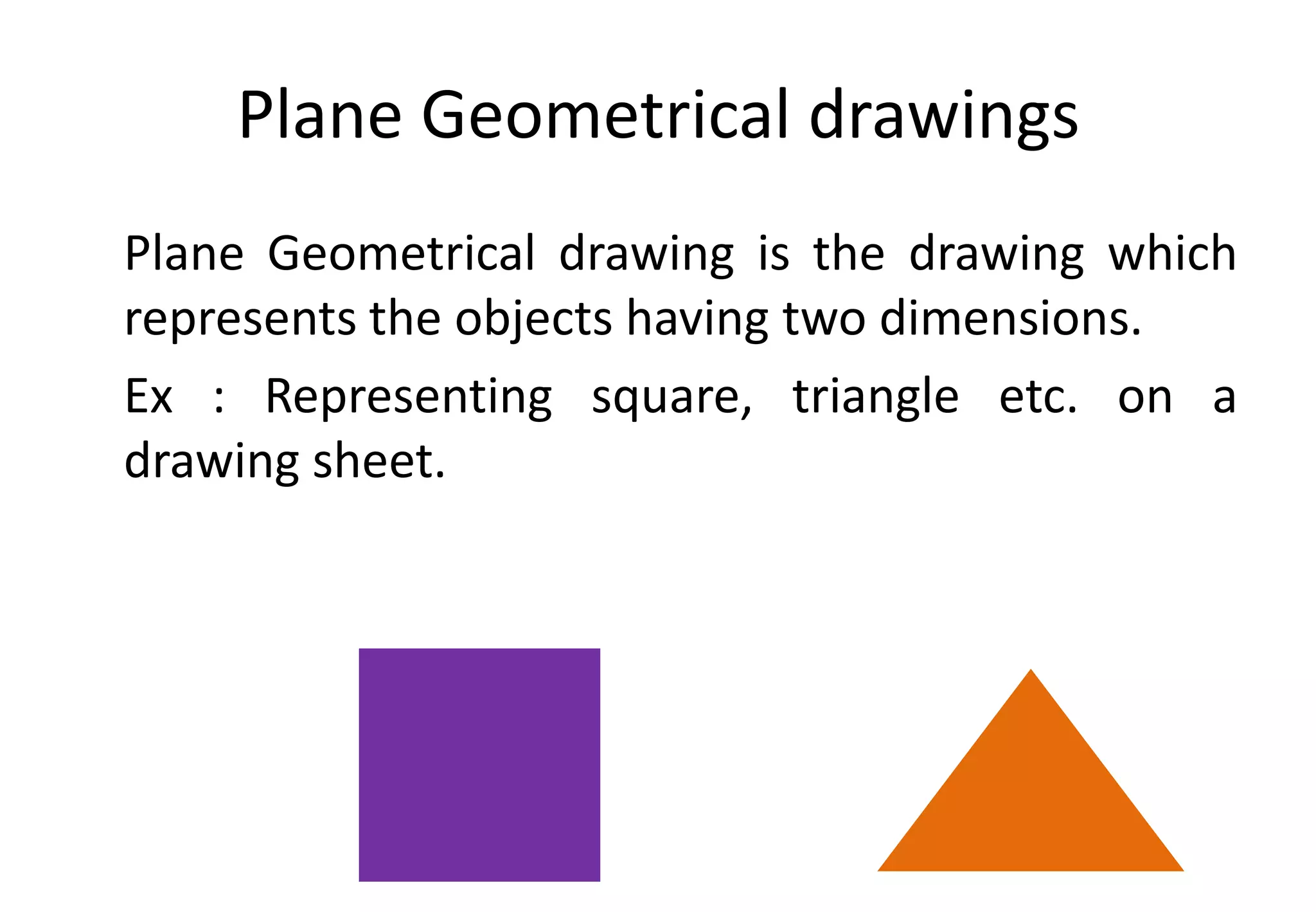 Plane Geometrical drawings
Plane Geometrical drawing is the drawing which
represents the objects having two dimensions.
Ex : Representing square, triangle etc. on a
drawing sheet.
 