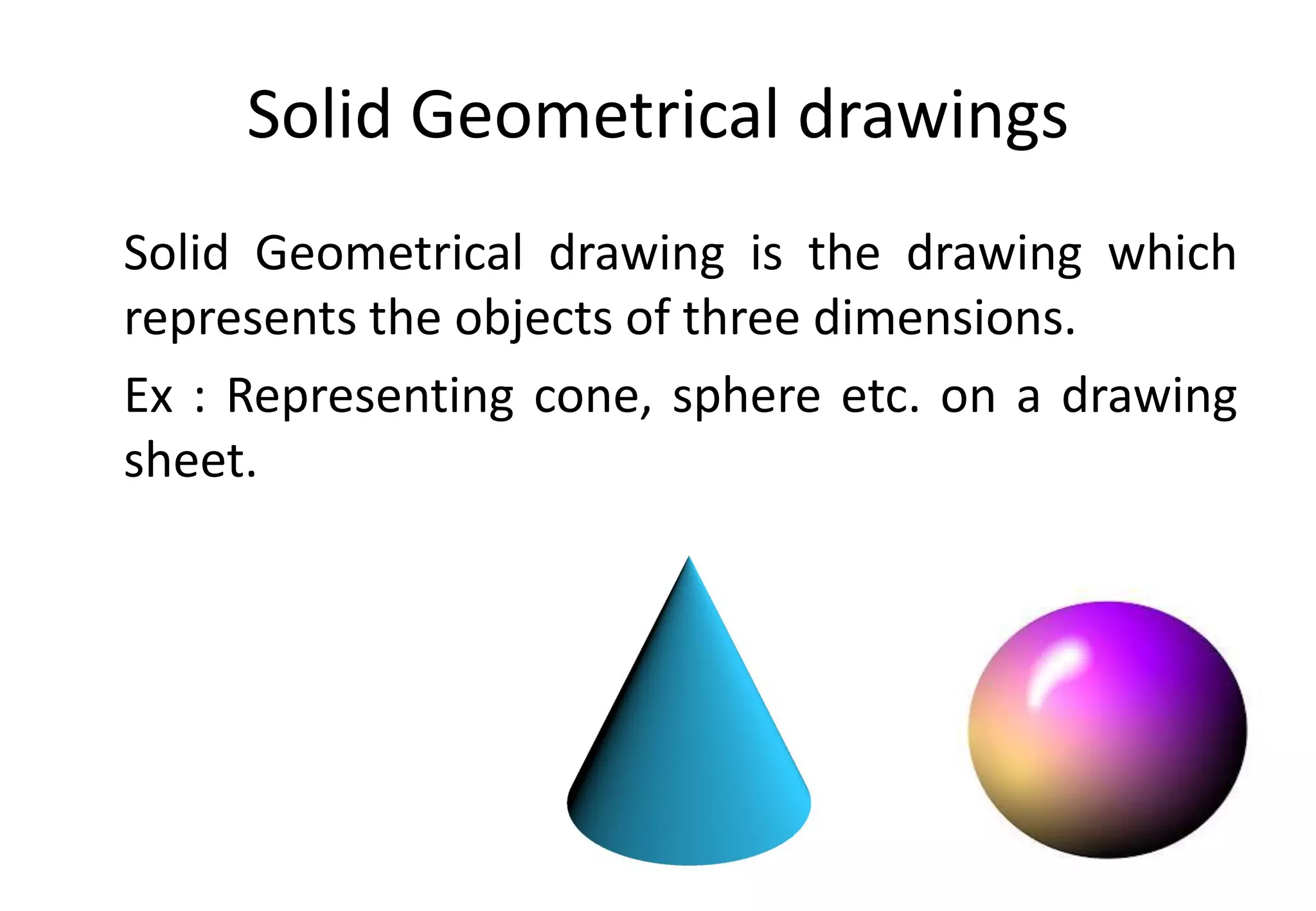 Solid Geometrical drawings
Solid Geometrical drawing is the drawing which
represents the objects of three dimensions.
Ex : Representing cone, sphere etc. on a drawing
sheet.
 