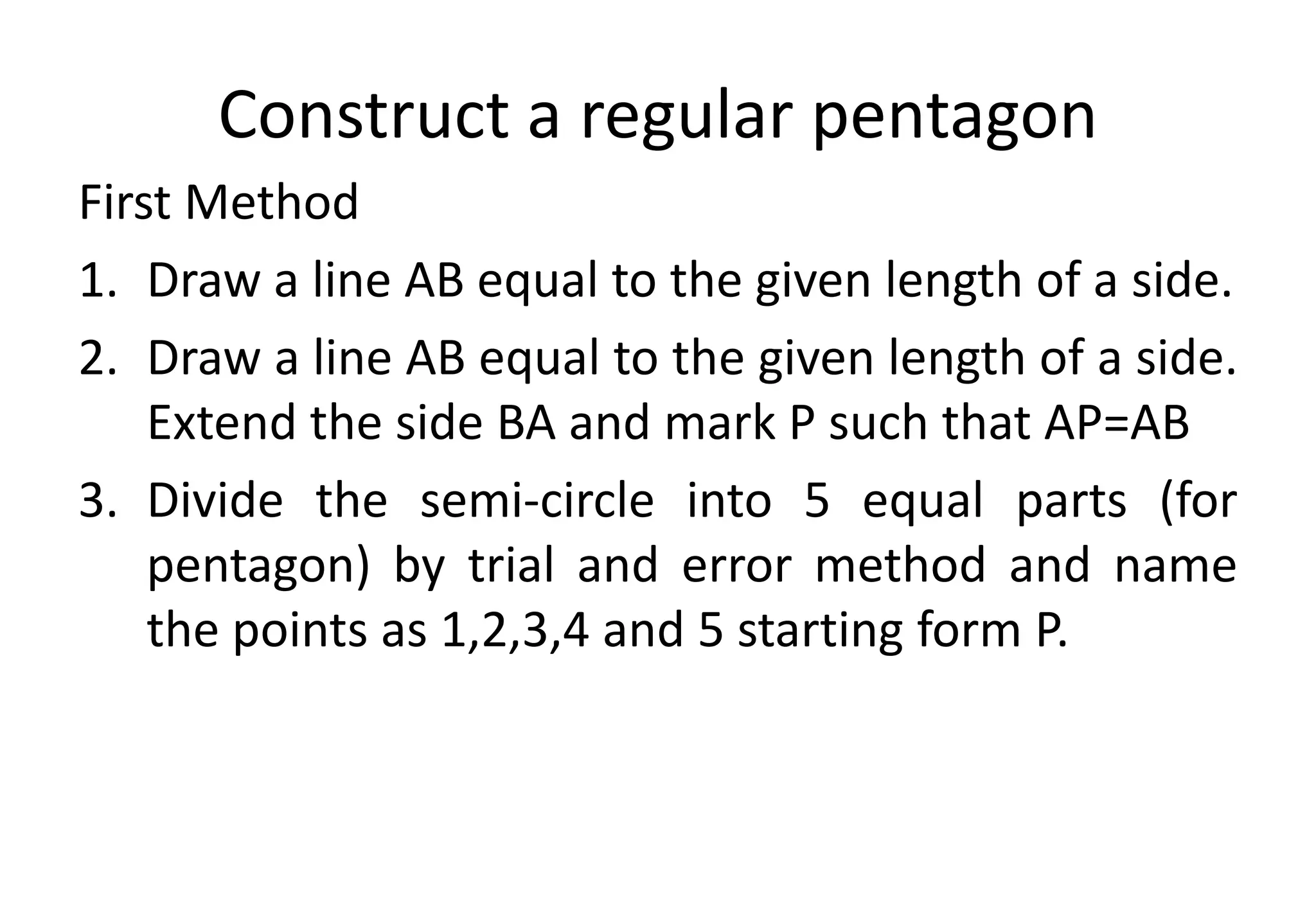 Construct a regular pentagon
First Method
1. Draw a line AB equal to the given length of a side.
2. Draw a line AB equal to the given length of a side.
Extend the side BA and mark P such that AP=AB
3. Divide the semi-circle into 5 equal parts (for
pentagon) by trial and error method and name
the points as 1,2,3,4 and 5 starting form P.
 