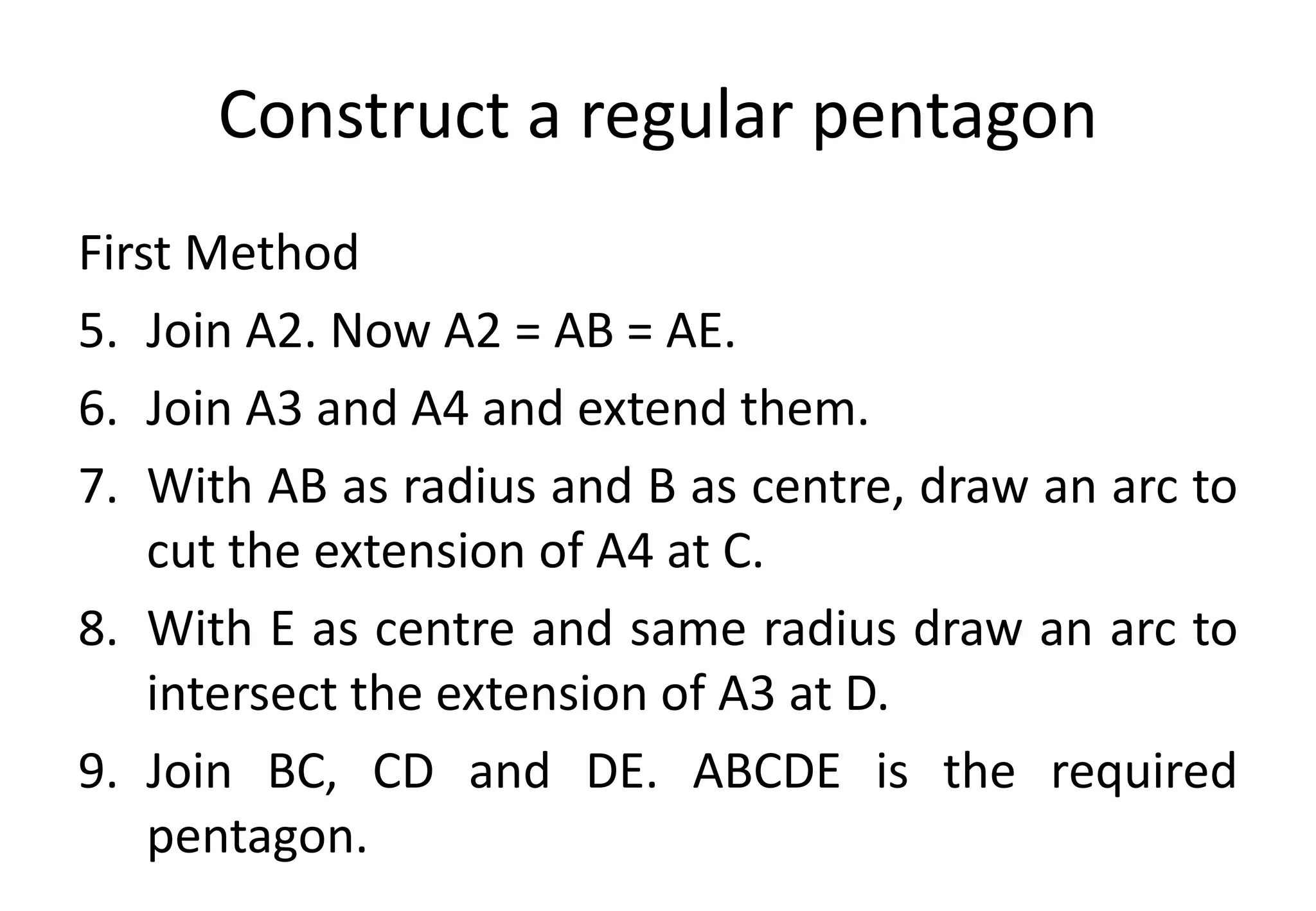 Construct a regular pentagon
First Method
5. Join A2. Now A2 = AB = AE.
6. Join A3 and A4 and extend them.
7. With AB as radius and B as centre, draw an arc to
cut the extension of A4 at C.
8. With E as centre and same radius draw an arc to
intersect the extension of A3 at D.
9. Join BC, CD and DE. ABCDE is the required
pentagon.
 