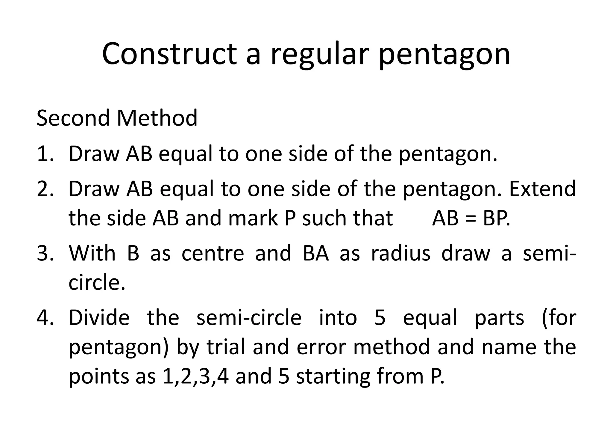 Construct a regular pentagon
Second Method
1. Draw AB equal to one side of the pentagon.
2. Draw AB equal to one side of the pentagon. Extend
the side AB and mark P such that AB = BP.
3. With B as centre and BA as radius draw a semi-
circle.
4. Divide the semi-circle into 5 equal parts (for
pentagon) by trial and error method and name the
points as 1,2,3,4 and 5 starting from P.
 