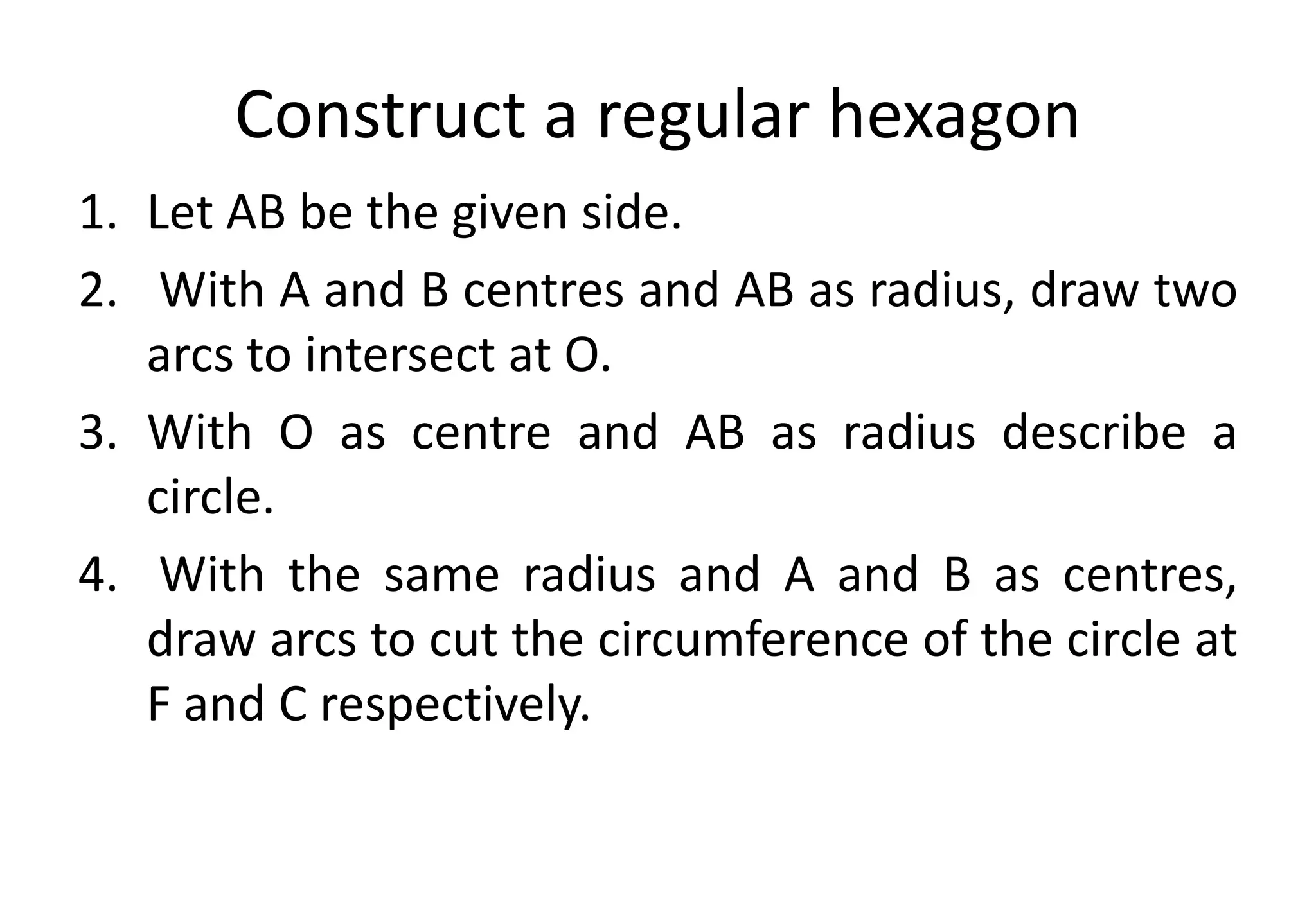 Construct a regular hexagon
1. Let AB be the given side.
2. With A and B centres and AB as radius, draw two
arcs to intersect at O.
3. With O as centre and AB as radius describe a
circle.
4. With the same radius and A and B as centres,
draw arcs to cut the circumference of the circle at
F and C respectively.
 