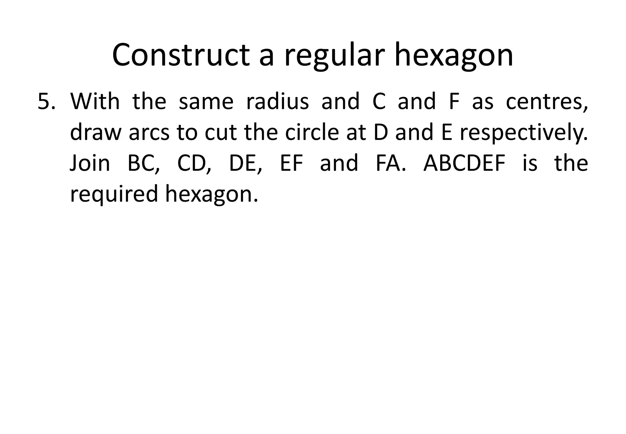 Construct a regular hexagon
5. With the same radius and C and F as centres,
draw arcs to cut the circle at D and E respectively.
Join BC, CD, DE, EF and FA. ABCDEF is the
required hexagon.
 