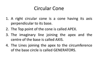 Circular Cone
1. A right circular cone is a cone having its axis
perpendicular to its base.
2. The Top point of the cone is called APEX.
3. The imaginary line joining the apex and the
centre of the base is called AXIS.
4. The Lines joining the apex to the circumference
of the base circle is called GENERATORS.
 