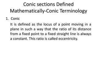 Conic sections Defined
Mathematically-Conic Terminology
1. Conic
It is defined as the locus of a point moving in a
plane in such a way that the ratio of its distance
from a fixed point to a fixed straight line is always
a constant. This ratio is called eccentricity.
 
