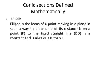 Conic sections Defined
Mathematically
2. Ellipse
Ellipse is the locus of a point moving in a plane in
such a way that the ratio of its distance from a
point (F) to the fixed straight line (DD) is a
constant and is always less than 1.
 