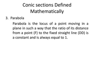 Conic sections Defined
Mathematically
3. Parabola
Parabola is the locus of a point moving in a
plane in such a way that the ratio of its distance
from a point (F) to the fixed straight line (DD) is
a constant and is always equal to 1.
 