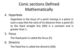 Conic sections Defined
Mathematically
4. Hyperbola
Hyperbola is the locus of a point moving in a plane in
such a way that the ratio of its distance from a point (F)
to the fixed straight line (DD) is a constant and is
greater than 1.
5. Focus
The fixed point is called the focus (F).
6. Directrix
The fixed line is called the directrix (DD).
 