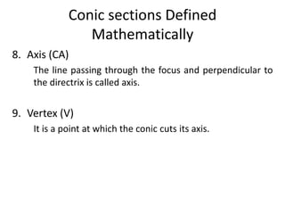 Conic sections Defined
Mathematically
8. Axis (CA)
The line passing through the focus and perpendicular to
the directrix is called axis.
9. Vertex (V)
It is a point at which the conic cuts its axis.
 