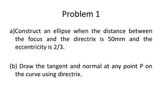 Problem 1
a)Construct an ellipse when the distance between
the focus and the directrix is 50mm and the
eccentricity is 2/3.
(b) Draw the tangent and normal at any point P on
the curve using directrix.
 