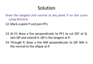 Solution
Draw the tangent and normal at any point P on the curve
using directrix.
12. Mark a point P and join PF1.
13. At F1 draw a line perpendicular to PF1 to cut DD’ at Q.
Join QP and extend it. QP is the tangent at P.
14. Through P, draw a line NM perpendicular to QP. NM is
the normal to the ellipse at P.
 