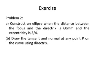 Exercise
Problem 2:
a) Construct an ellipse when the distance between
the focus and the directrix is 60mm and the
eccentricity is 3/4.
(b) Draw the tangent and normal at any point P on
the curve using directrix.
 