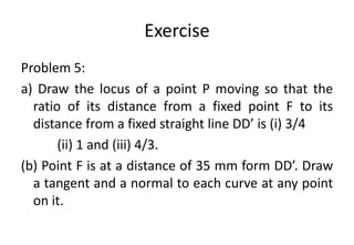 Exercise
Problem 5:
a) Draw the locus of a point P moving so that the
ratio of its distance from a fixed point F to its
distance from a fixed straight line DD’ is (i) 3/4
(ii) 1 and (iii) 4/3.
(b) Point F is at a distance of 35 mm form DD’. Draw
a tangent and a normal to each curve at any point
on it.
 