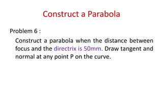 Construct a Parabola
Problem 6 :
Construct a parabola when the distance between
focus and the directrix is 50mm. Draw tangent and
normal at any point P on the curve.
 
