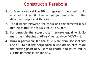 Construct a Parabola
1. 1. Draw a vertical line DD’ to represent the directrix. At
any point A on it draw a line perpendicular to the
directrix to represent the axis.
2. The distance between the focus and the directrix is 50
mm. So mark F the focus such AF = 50 mm.
3. For parabola the eccentricity is always equal to 1. So
mark the mid-point of AF as V (vertex) Now VF/VA = 1.
4. Draw a perpendicular line at V. Now draw 45° inclined
line at F to cut the perpendicular line drawn at V. Mark
the cutting point as S. Or V as centre and VF as radius
cut the perpendicular line at S.
 