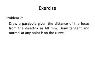 Exercise
Problem 7:
Draw a parabola given the distance of the focus
from the directrix as 60 mm. Draw tangent and
normal at any point P on the curve.
 