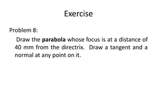 Exercise
Problem 8:
Draw the parabola whose focus is at a distance of
40 mm from the directrix. Draw a tangent and a
normal at any point on it.
 