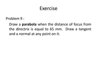 Exercise
Problem 9 :
Draw a parabola when the distance of focus from
the directrix is equal to 65 mm. Draw a tangent
and a normal at any point on it.
 
