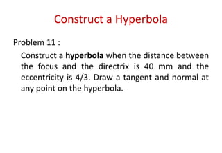 Construct a Hyperbola
Problem 11 :
Construct a hyperbola when the distance between
the focus and the directrix is 40 mm and the
eccentricity is 4/3. Draw a tangent and normal at
any point on the hyperbola.
 