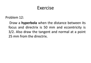 Exercise
Problem 12:
Draw a hyperbola when the distance between its
focus and directrix is 50 mm and eccentricity is
3/2. Also draw the tangent and normal at a point
25 mm from the directrix.
 