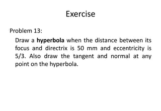 Exercise
Problem 13:
Draw a hyperbola when the distance between its
focus and directrix is 50 mm and eccentricity is
5/3. Also draw the tangent and normal at any
point on the hyperbola.
 