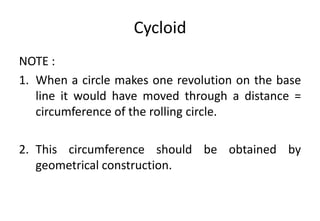 Cycloid
NOTE :
1. When a circle makes one revolution on the base
line it would have moved through a distance =
circumference of the rolling circle.
2. This circumference should be obtained by
geometrical construction.
 