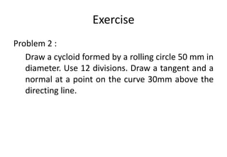 Exercise
Problem 2 :
Draw a cycloid formed by a rolling circle 50 mm in
diameter. Use 12 divisions. Draw a tangent and a
normal at a point on the curve 30mm above the
directing line.
 