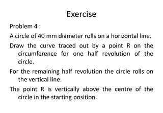 Exercise
Problem 4 :
A circle of 40 mm diameter rolls on a horizontal line.
Draw the curve traced out by a point R on the
circumference for one half revolution of the
circle.
For the remaining half revolution the circle rolls on
the vertical line.
The point R is vertically above the centre of the
circle in the starting position.
 