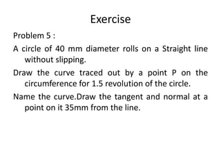 Exercise
Problem 5 :
A circle of 40 mm diameter rolls on a Straight line
without slipping.
Draw the curve traced out by a point P on the
circumference for 1.5 revolution of the circle.
Name the curve.Draw the tangent and normal at a
point on it 35mm from the line.
 