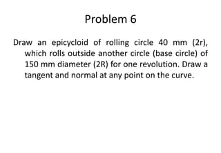 Problem 6
Draw an epicycloid of rolling circle 40 mm (2r),
which rolls outside another circle (base circle) of
150 mm diameter (2R) for one revolution. Draw a
tangent and normal at any point on the curve.
 