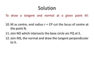 Solution
To draw a tangent and normal at a given point M:
10. M as centre, end radius r = CP cut the locus of centre at
the point N.
11. Join NO which intersects the base circle arc PQ at S.
12. Join MS, the normal and draw the tangent perpendicular
to it.
 