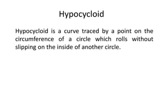 Hypocycloid
Hypocycloid is a curve traced by a point on the
circumference of a circle which rolls without
slipping on the inside of another circle.
 