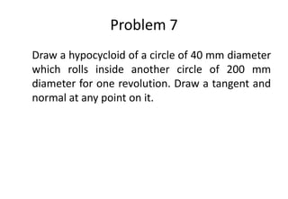 Problem 7
Draw a hypocycloid of a circle of 40 mm diameter
which rolls inside another circle of 200 mm
diameter for one revolution. Draw a tangent and
normal at any point on it.
 