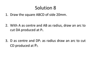 Solution 8
1. Draw the square ABCD of side 20mm.
2. With A as centre and AB as radius, draw an arc to
cut DA produced at P1.
3. D as centre and DP1 as radius draw an arc to cut
CD produced at P2.
 