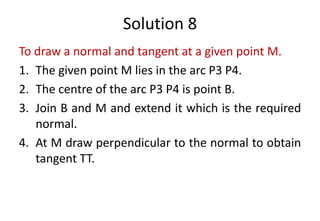 Solution 8
To draw a normal and tangent at a given point M.
1. The given point M lies in the arc P3 P4.
2. The centre of the arc P3 P4 is point B.
3. Join B and M and extend it which is the required
normal.
4. At M draw perpendicular to the normal to obtain
tangent TT.
 