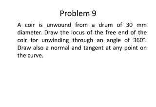 Problem 9
A coir is unwound from a drum of 30 mm
diameter. Draw the locus of the free end of the
coir for unwinding through an angle of 360°.
Draw also a normal and tangent at any point on
the curve.
 